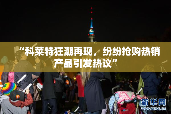 “科莱特狂潮再现，纷纷抢购热销产品引发热议”