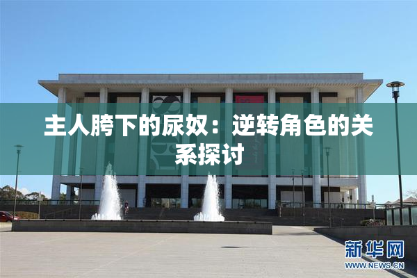 主人胯下的尿奴：逆转角色的关系探讨