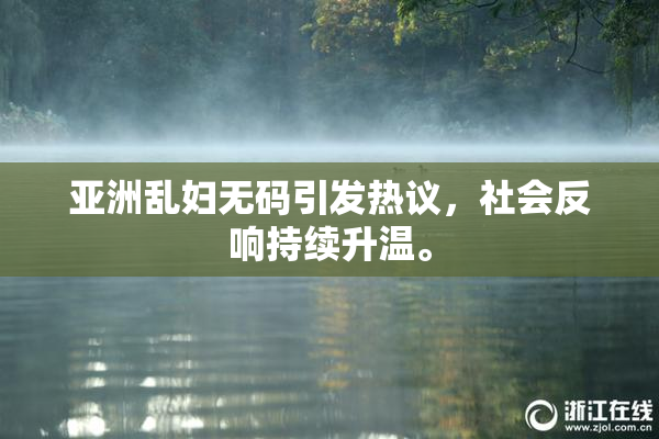 亚洲乱妇无码引发热议，社会反响持续升温。