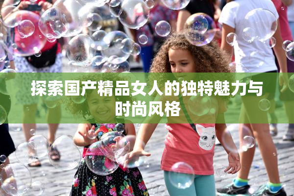 探索国产精品女人的独特魅力与时尚风格