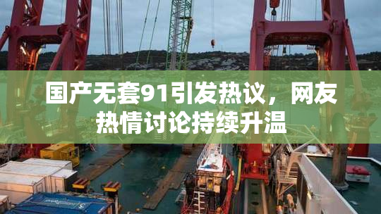 国产无套91引发热议，网友热情讨论持续升温