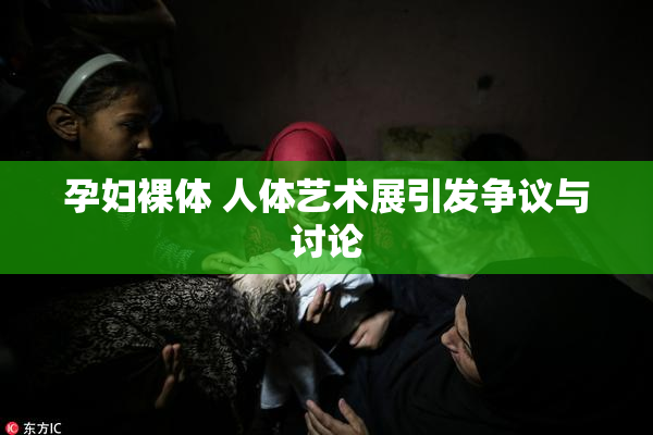 孕妇裸体 人体艺术展引发争议与讨论