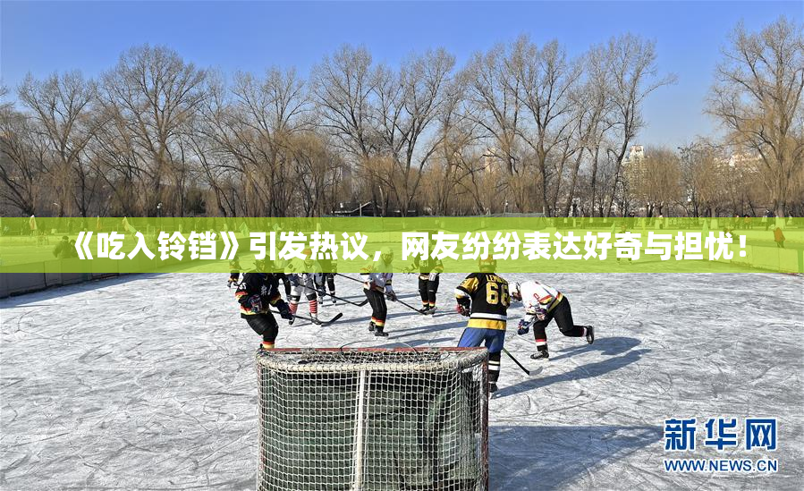 《吃入铃铛》引发热议，网友纷纷表达好奇与担忧！