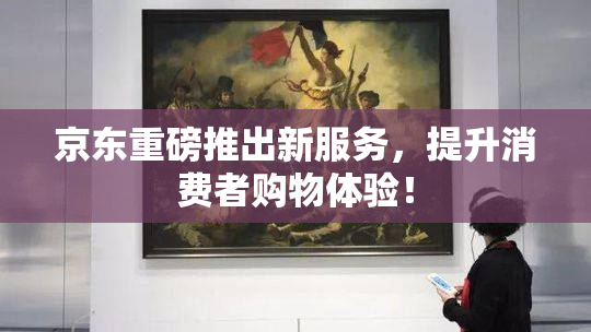 京东重磅推出新服务，提升消费者购物体验！