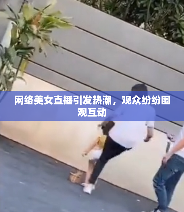 网络美女直播引发热潮，观众纷纷围观互动