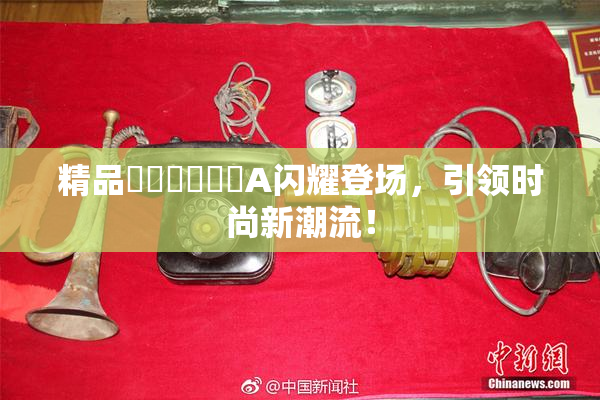精品❌‌❌‌❌‌A闪耀登场，引领时尚新潮流！