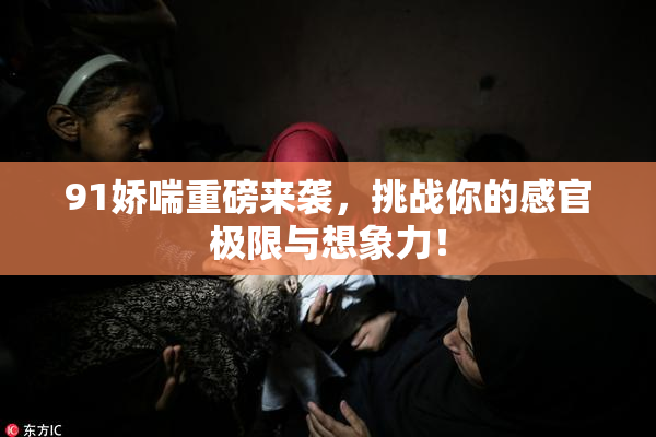 91娇喘重磅来袭，挑战你的感官极限与想象力！