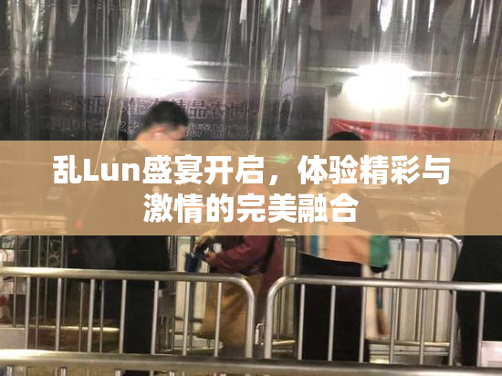 乱Lun盛宴开启，体验精彩与激情的完美融合