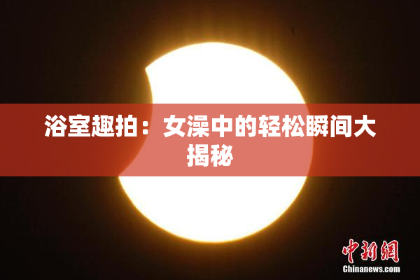 浴室趣拍：女澡中的轻松瞬间大揭秘