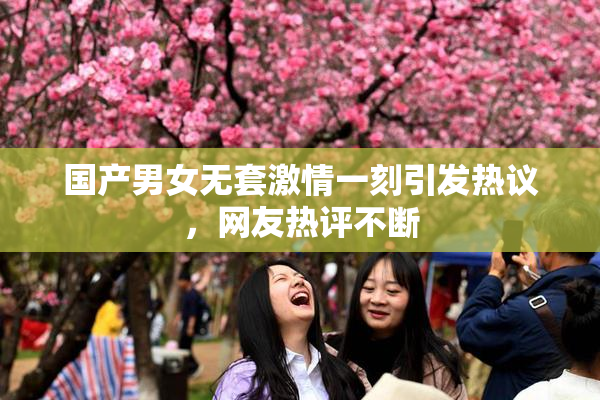 国产男女无套激情一刻引发热议，网友热评不断
