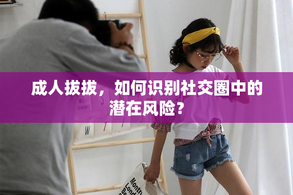 成人拔拔，如何识别社交圈中的潜在风险？