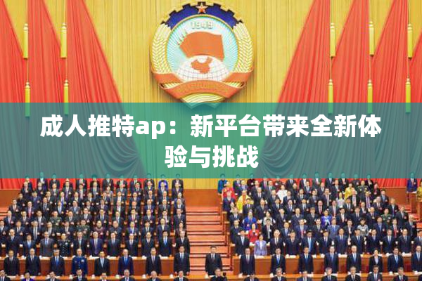 成人推特ap：新平台带来全新体验与挑战