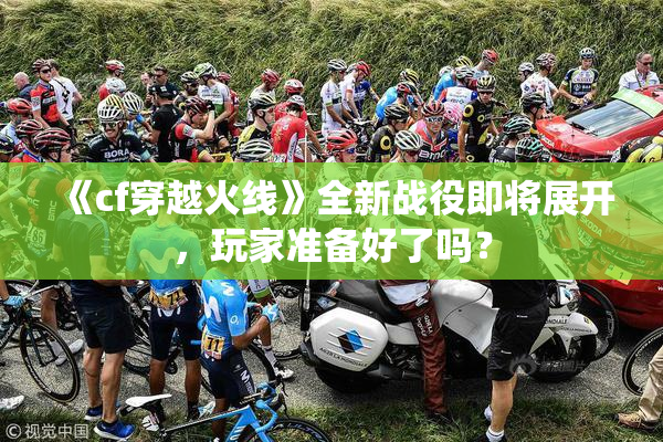 《cf穿越火线》全新战役即将展开，玩家准备好了吗？