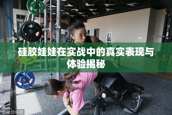 硅胶娃娃在实战中的真实表现与体验揭秘