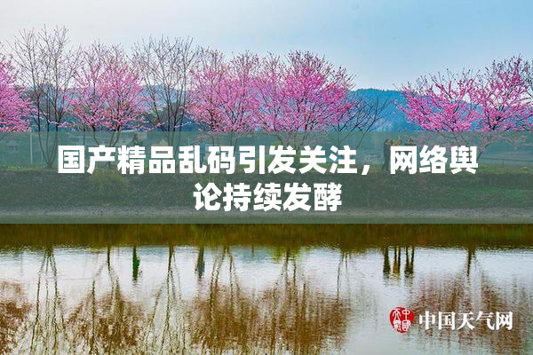 国产精品乱码引发关注，网络舆论持续发酵