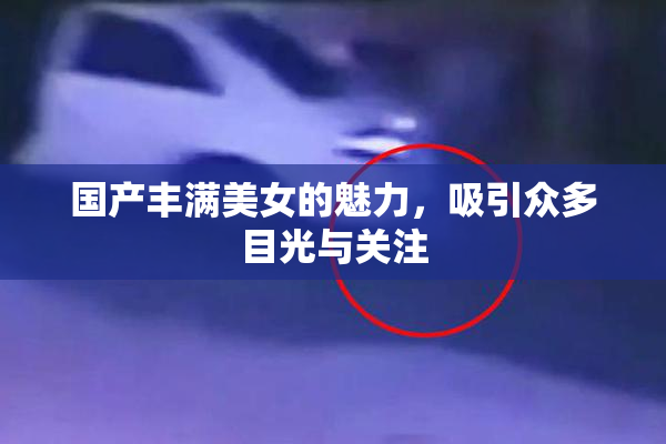 国产丰满美女的魅力，吸引众多目光与关注