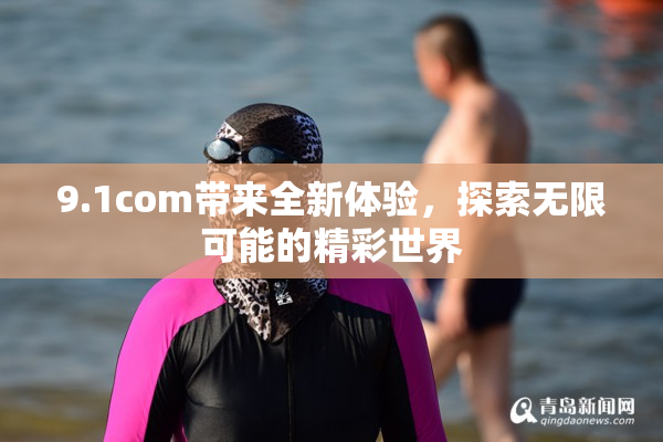 9.1com带来全新体验，探索无限可能的精彩世界