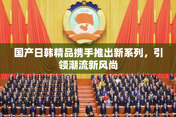 国产日韩精品携手推出新系列，引领潮流新风尚