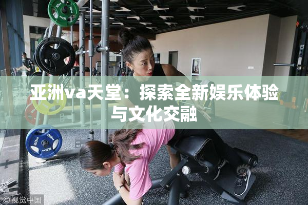 亚洲va天堂：探索全新娱乐体验与文化交融