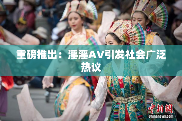 重磅推出：淫淫AV引发社会广泛热议