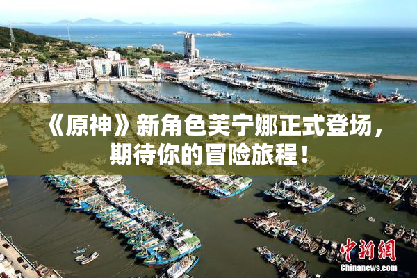 《原神》新角色芙宁娜正式登场，期待你的冒险旅程！