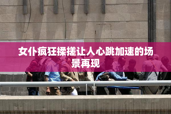 女仆疯狂揉搓让人心跳加速的场景再现