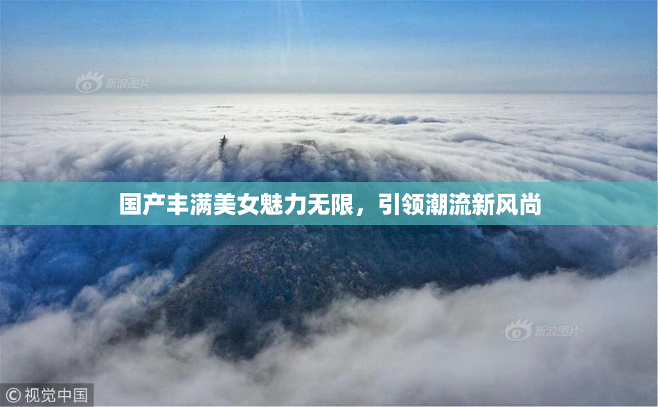 国产丰满美女魅力无限，引领潮流新风尚