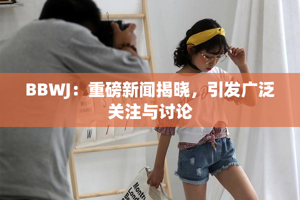 BBWJ：重磅新闻揭晓，引发广泛关注与讨论