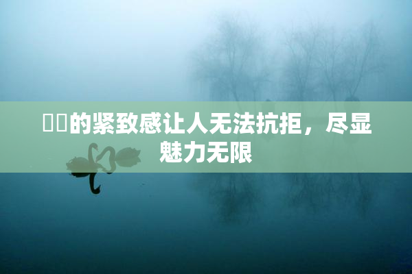 妺妺的紧致感让人无法抗拒，尽显魅力无限