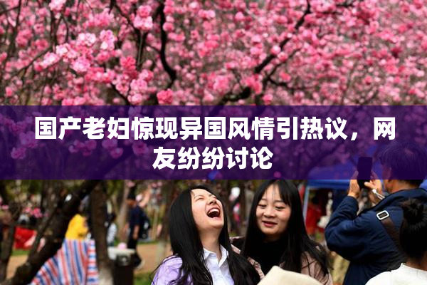 国产老妇惊现异国风情引热议，网友纷纷讨论