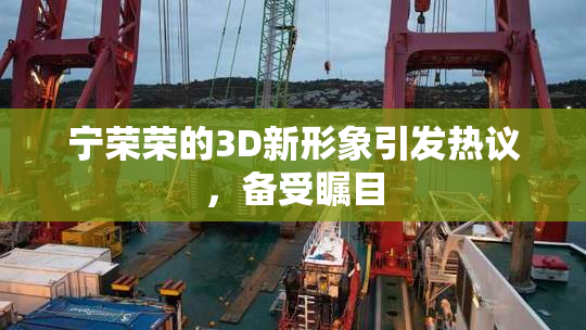 宁荣荣的3D新形象引发热议，备受瞩目