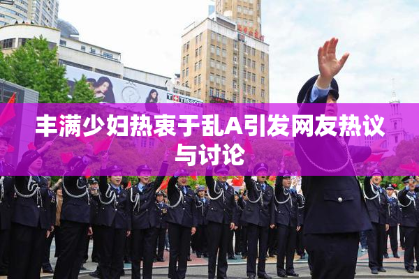 丰满少妇热衷于乱A引发网友热议与讨论
