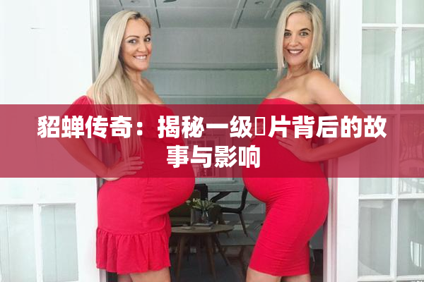 貂蝉传奇：揭秘一级婬片背后的故事与影响