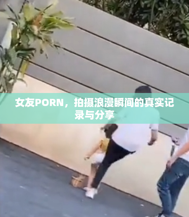 女友PORN，拍摄浪漫瞬间的真实记录与分享