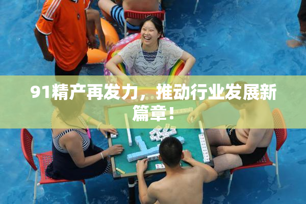 91精产再发力，推动行业发展新篇章！