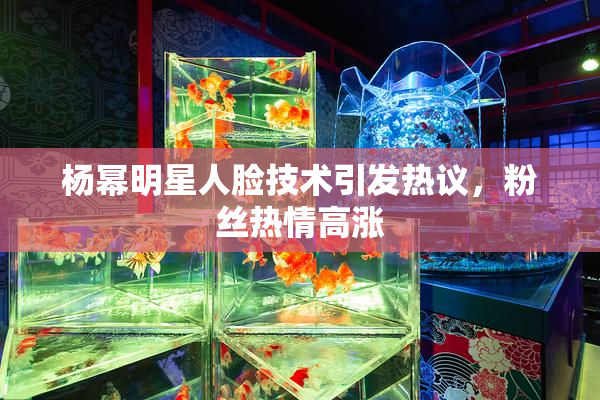 杨幂明星人脸技术引发热议，粉丝热情高涨