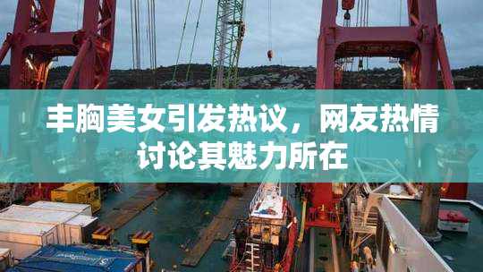 丰胸美女引发热议，网友热情讨论其魅力所在
