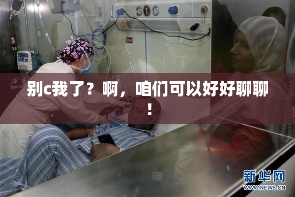 别c我了？啊，咱们可以好好聊聊！