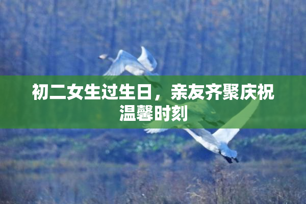 初二女生过生日，亲友齐聚庆祝温馨时刻