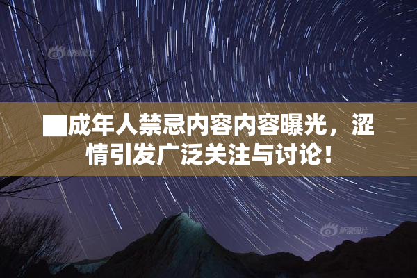 ▇成年人禁忌内容内容曝光，涩情引发广泛关注与讨论！