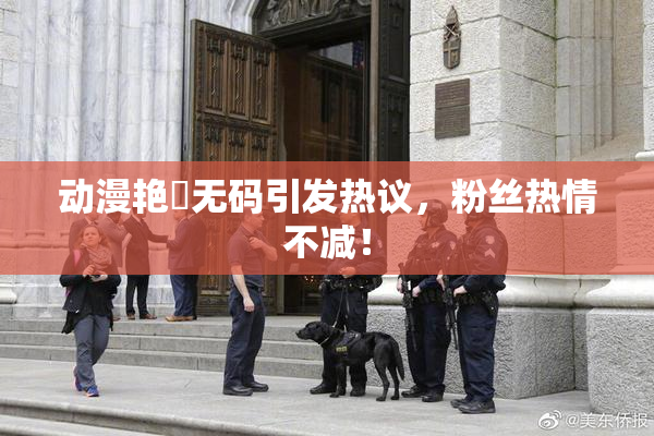 动漫艳鉧无码引发热议，粉丝热情不减！