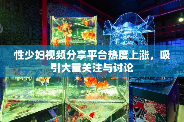 性少妇视频分享平台热度上涨，吸引大量关注与讨论