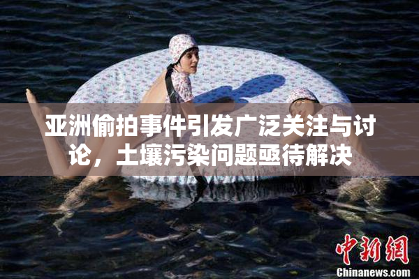 亚洲偷拍事件引发广泛关注与讨论，土壤污染问题亟待解决