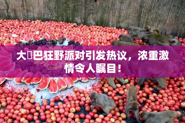 大雞巴狂野派对引发热议，浓重激情令人瞩目！