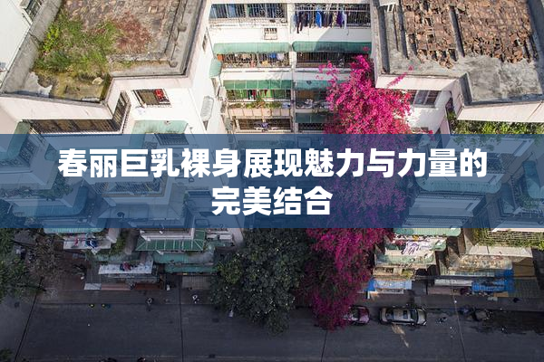 春丽巨乳裸身展现魅力与力量的完美结合