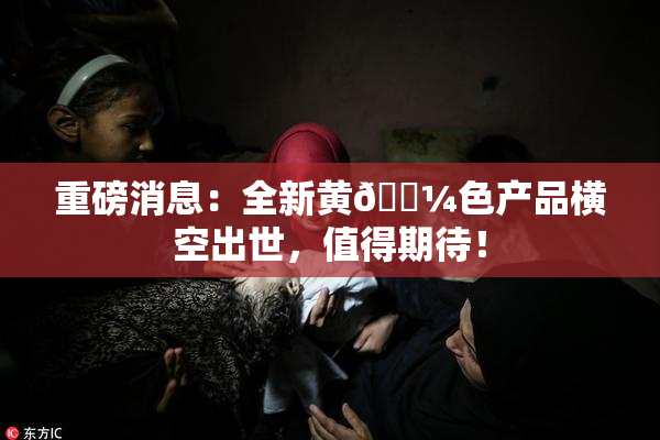 重磅消息：全新黄🌼色产品横空出世，值得期待！
