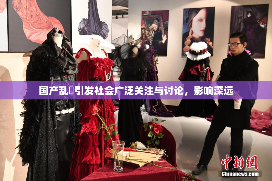 国产乱婬引发社会广泛关注与讨论，影响深远