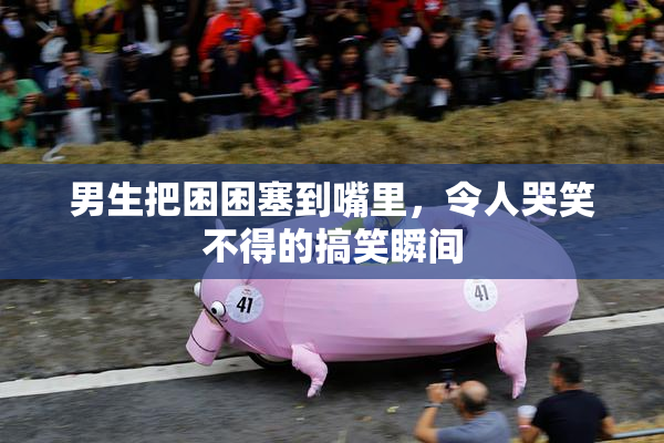 男生把困困塞到嘴里，令人哭笑不得的搞笑瞬间