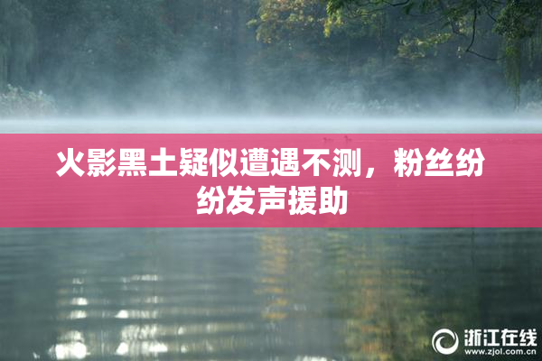 火影黑土疑似遭遇不测，粉丝纷纷发声援助