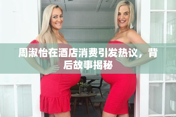 周淑怡在酒店消费引发热议，背后故事揭秘